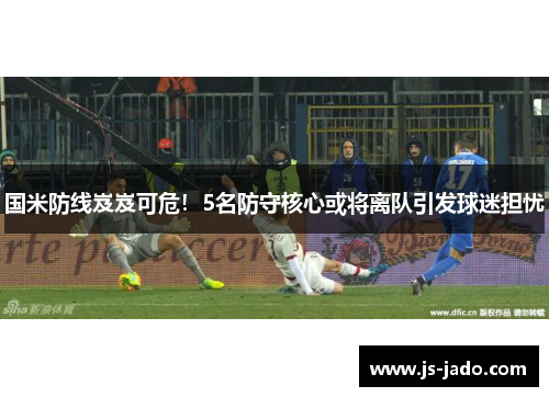 国米防线岌岌可危！5名防守核心或将离队引发球迷担忧