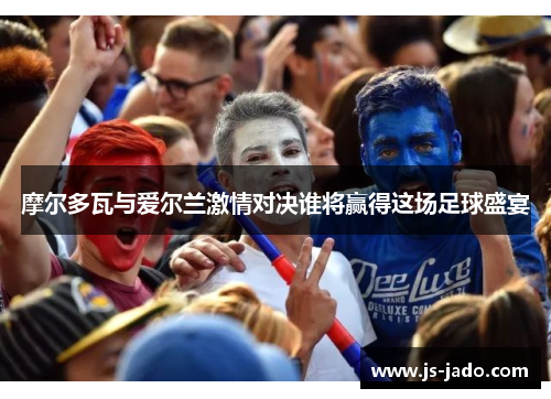 摩尔多瓦与爱尔兰激情对决谁将赢得这场足球盛宴