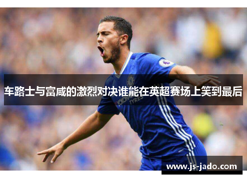 车路士与富咸的激烈对决谁能在英超赛场上笑到最后